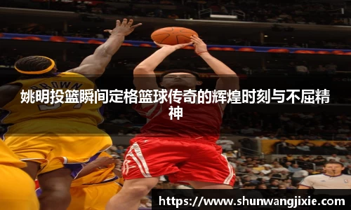 姚明投篮瞬间定格篮球传奇的辉煌时刻与不屈精神