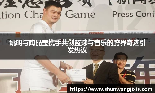 姚明与陶晶莹携手共创篮球与音乐的跨界奇迹引发热议