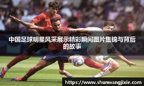 中国足球明星风采展示精彩瞬间图片集锦与背后的故事