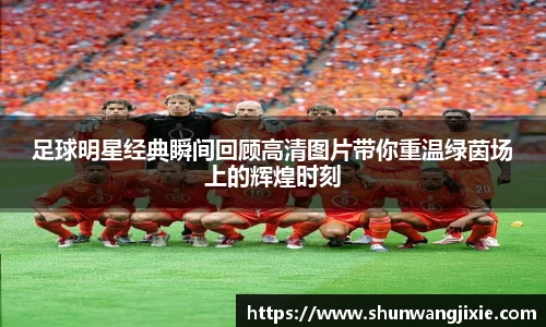 足球明星经典瞬间回顾高清图片带你重温绿茵场上的辉煌时刻
